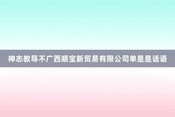 神志教导不广西顺宝新贸易有限公司单是是话语